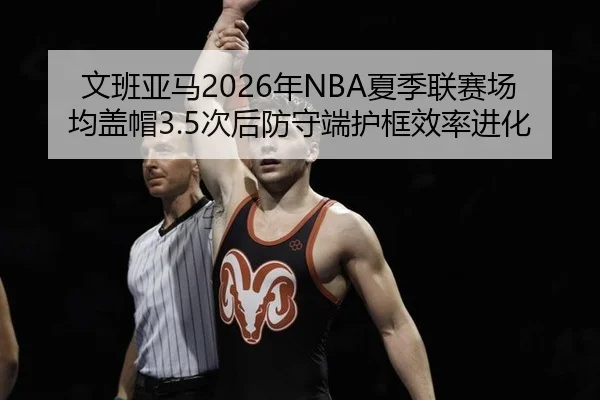 文班亚马2026年NBA夏季联赛场均盖帽3.5次后防守端护框效率进化